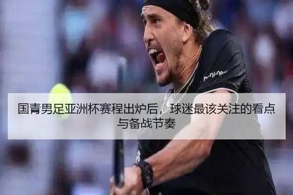 国青男足亚洲杯赛程出炉后，球迷最该关注的看点与备战节奏