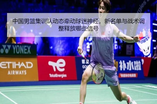 中国男篮集训队动态牵动球迷神经，新名单与战术调整释放哪些信号