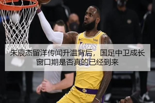 朱辰杰留洋传闻升温背后，国足中卫成长窗口期是否真的已经到来